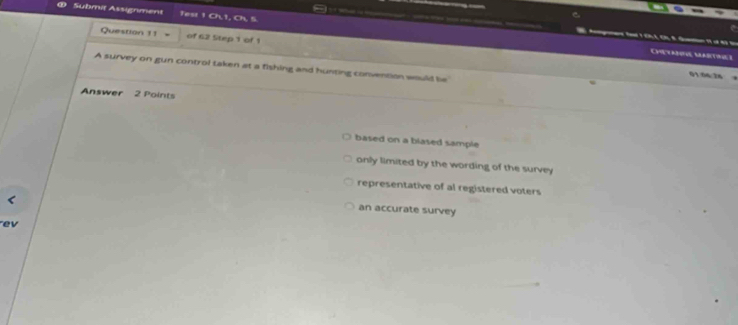 Submit Assignment fest 1 Ch,1, Ch, 5.
Question 11 = of 62 Step 1 of 1
Ch u I
A survey on gun control taken at a fishing and hunting convention would lie
91 04 24
Answer 2 Points
based on a biased sample
only limited by the wording of the survey
representative of al registered voters
an accurate survey
ev