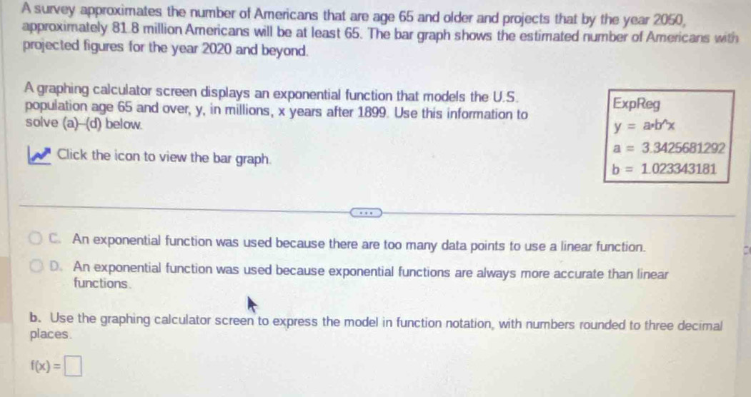 A survey approximates the number of Americans that are age 65 and older and projects that by the year 2050,
approximately 81.8 million Americans will be at least 65. The bar graph shows the estimated number of Americans with
projected figures for the year 2020 and beyond.
A graphing calculator screen displays an exponential function that models the U.S.
population age 65 and over, y, in millions, x years after 1899. Use this information to
ExpReg
solve (a)--(d) below. y=a· b^(wedge)x
a=3.3425681292
Click the icon to view the bar graph. b=1.023343181
C. An exponential function was used because there are too many data points to use a linear function.
D. An exponential function was used because exponential functions are always more accurate than linear
functions
b. Use the graphing calculator screen to express the model in function notation, with numbers rounded to three decimal
places.
f(x)=□