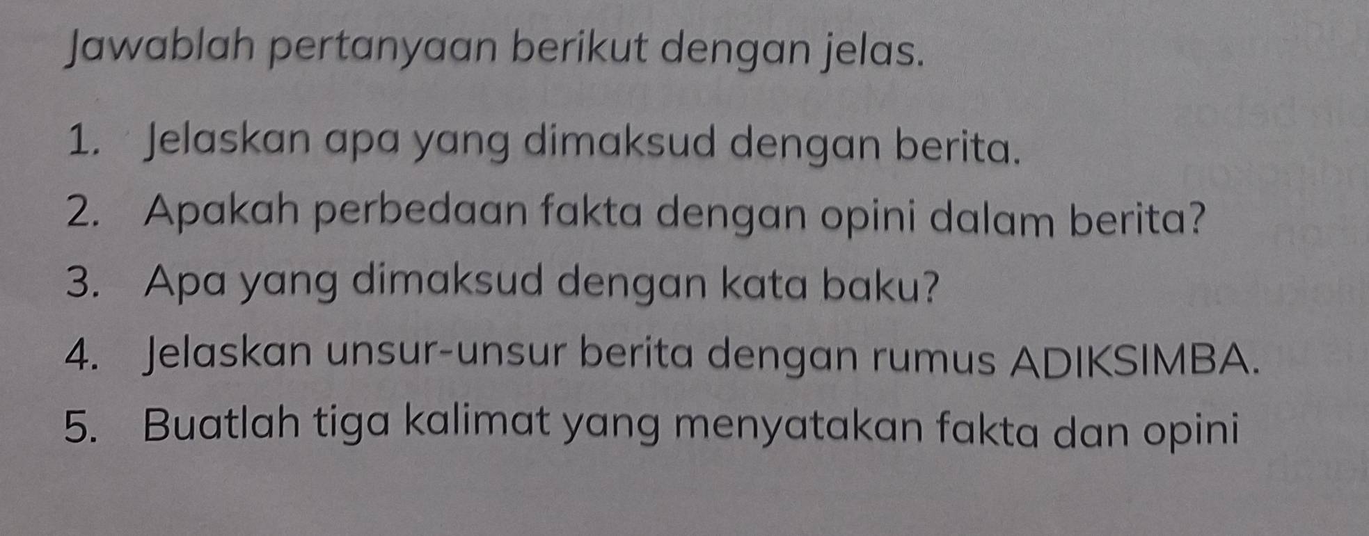 Jawablah pertanyaan berikut dengan jelas. 
1. Jelaskan apa yang dimaksud dengan berita. 
2. Apakah perbedaan fakta dengan opini dalam berita? 
3. Apa yang dimaksud dengan kata baku? 
4. Jelaskan unsur-unsur berita dengan rumus ADIKSIMBA. 
5. Buatlah tiga kalimat yang menyatakan fakta dan opini