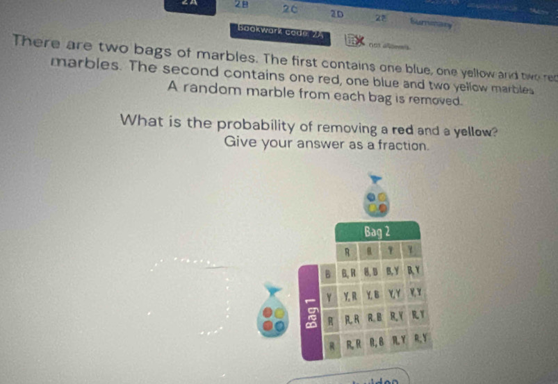 ∠A 28 26 2D Summary 
Bookwark code 25 
not alone s 
There are two bags of marbles. The first contains one blue, one yellow and two ret 
marbles. The second contains one red, one blue and two yellow marbles 
A random marble from each bag is removed. 
What is the probability of removing a red and a yellow? 
Give your answer as a fraction.