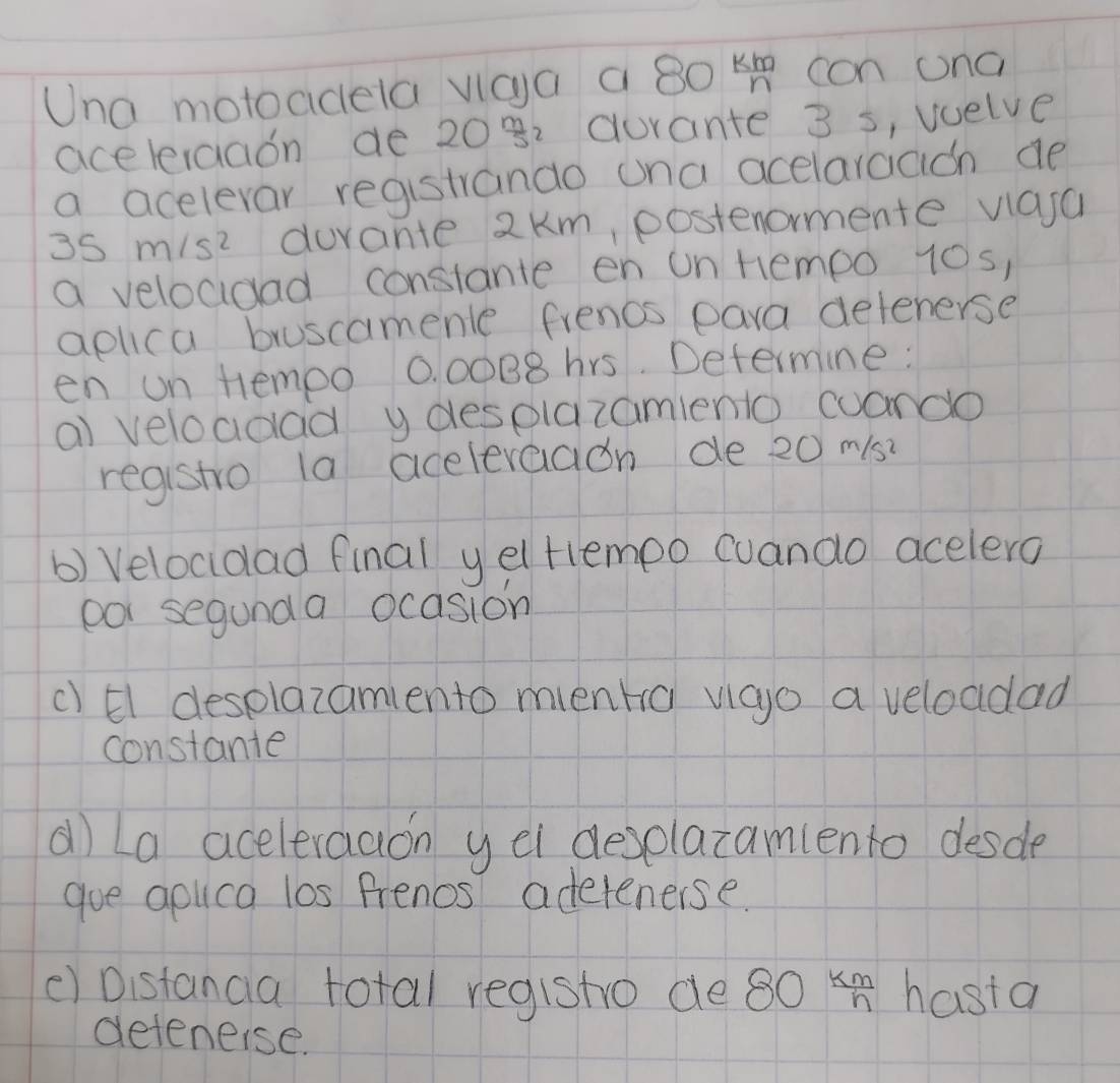 Una motoaidela vicya a 80 km/n  con ona 
aceleraaon de 2082 gurante 3 s, wuelve 
a acelevar registrando ona acelarcach de
35m/s^2 durante 2km, postenormente vlasa 
a veloadad constante en on Hempo 10s, 
aplica bruscamenle frenos para delenerse 
en un tempo 0 00B8hrs. Defermine : 
al veloadad y desplazamiento cuando 
registro la acelevaaion de 20 m/s? 
b) Velocidad final y el tlempo cuando acelero 
por segunda ocasion 
c) El desplazamiento menro vigo a veloddad 
constante 
al) La aceleraaon y el deselazamlento desde 
goe aolica los frenos adetenerse. 
() Distanga total registo de 30 5^7/4 In hasta 
deteneise.