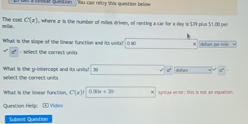 eca símiar question You can retry this question below
The cost C(x) , where z is the number of miles driven, of renting a car for a day is $39 plus $1.00 per
mile.
What is the slope of the linear function and its units? 0.90 × dollars per mile
a^4 - select the correct units
What is the y-intercept and its units? 39 sigma^4 dollars sigma^4
select the correct units
What is the linear function, C(x) ? 0.90x+39 × syntax error: this is not an equation.
Question Help: * Vídeo
Submit Question