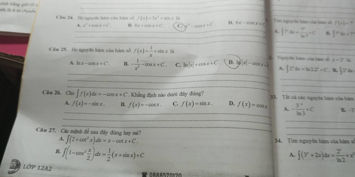 tính bằng giờ (0 ≤
_
nửà là 6 m (Nguồn
__
_
_
_
_
Cầu 24. Họ nguyên hàm của hàm số f(x)=3x^2+sin xId Tìm nguyên hám của hàm số f(x)=7°
A. x^3+cos x+C. B. 6x+cos x+C. C. x^3-cos x+C. D. 6x-cos x+c L
_
_
_
_A. ∈t 7°dx= 7°/ln 7 +C B ∈t 7°dx=7°
_
_
_
Câu 25. Họ nguyên hàm của hàm số f(x)= 1/x +sin x1a 2. Nguyên hàm của hàm số y=2^x lik
_
__
A. ln x-cos x+C. B. - 1/x^2 -cos x+C. C. ln |x|+cos x+C. D. ln |x|-cos x+c A. ∈t 2^xdx=ln 2.2^x+C. B ∈t 2^xd
_
_
_
_
_
_
Câu 26. Cho ∈t f(x)dx=-cos x+C. Khẳng định nào dưới đây đúng? 33. Tất cả các nguyên hàm của hàm
_
_A. f(x)=-sin x. B. f(x)=-cos x. C. f(x)=sin x. D._ f(x)=cos x A. - (3^(-x))/ln 3 +C B. -3
_
_
Cầu 27. Các mệnh đề sau đây đúng hay sai?
_
_
_
A. ∈t (2+cot^2x)dx=x-cot x+C. 34. Tìm nguyên hàm của hàm số
B. ∈t (1-cos^2 x/2 )dx= 1/2 (x+sin x)+C
A. ∈t (3^x+2x)dx= 2^x/ln 2 +x^2
LỚP 12A2
0888570170