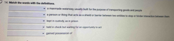 Match the words with the definitions. 
_a manmade waterway, usually built for the purpose of transporting goods and people 
_a person or thing that acts as a shield or barrier between two entities to stop or hinder interaction between them 
_ 
kept in custody, as in prison 
_ 
held in check but waiting for an opportunity to act 
_ 
gained possession of