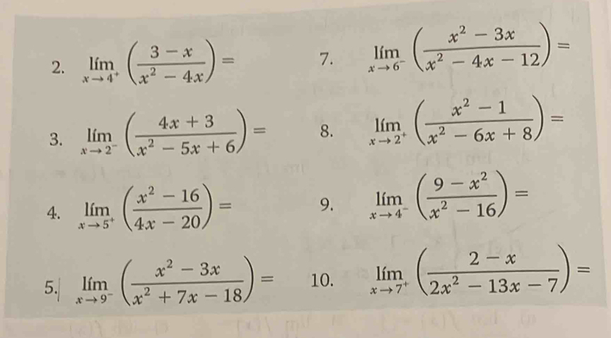 limlimits _xto 4^+( (3-x)/x^2-4x )=
7. limlimits _xto 6^-( (x^2-3x)/x^2-4x-12 )=
3. limlimits _xto 2^-( (4x+3)/x^2-5x+6 )= 8. limlimits _xto 2^+( (x^2-1)/x^2-6x+8 )=
4. limlimits _xto 5^+( (x^2-16)/4x-20 )=
9. limlimits _xto 4^-( (9-x^2)/x^2-16 )=
5. limlimits _xto 9^-( (x^2-3x)/x^2+7x-18 )= 10. limlimits _xto 7^+( (2-x)/2x^2-13x-7 )=