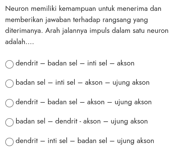 Neuron memiliki kemampuan untuk menerima dan
memberikan jawaban terhadap rangsang yang
diterimanya. Arah jalannya impuls dalam satu neuron
adalah....
dendrit - badan sel - inti sel - akson
badan sel - inti sel - akson - ujung akson
dendrit - badan sel - akson - ujung akson
badan sel — dendrit - akson — ujung akson
dendrit - inti sel - badan sel - ujung akson