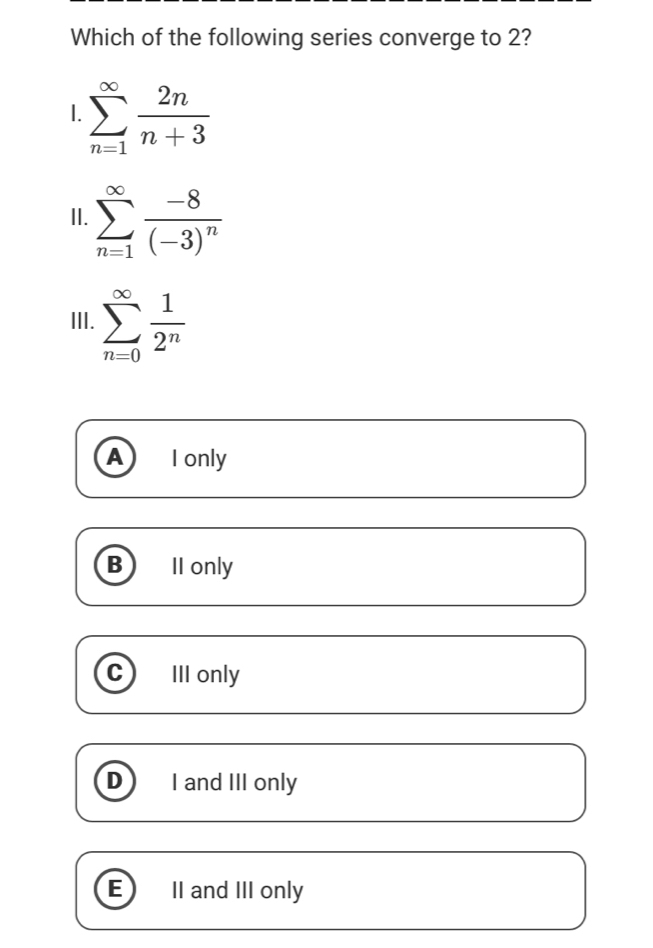 Which of the following series converge to 2?
I. sumlimits _(n=1)^(∈fty) 2n/n+3 
II. sumlimits _(n=1)^(∈fty)frac -8(-3)^n
III. sumlimits _(n=0)^(∈fty) 1/2^n 
A I only
B II only
C III only
D I and III only
E II and III only