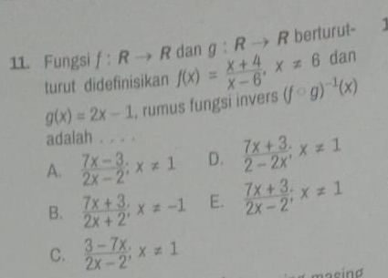 Fungsi f:Rto R f(x)= (x+4)/x-6 , x!= 6 dan g:Rto R berturut-
dan
turut didefinisikan
g(x)=2x-1 , rumus fungsi invers (fcirc g)^-1(x)
adalah . . . .
A.  (7x-3)/2x-2 ; x!= 1 D.  (7x+3)/2-2x ; x!= 1
B.  (7x+3)/2x+2 ; x!= -1 E.  (7x+3)/2x-2 ; x!= 1
C.  (3-7x)/2x-2 ; x!= 1