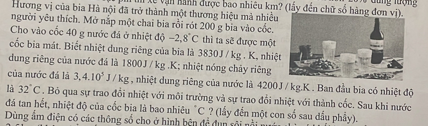 đ u ng lượng 
T lễ vận hành được bao nhiêu km? (lấy đến chữ số hàng đơ 
Hương vị của bia Hà nội đã trở thành một thương hiệu mà nhiều 
người yêu thích. Mở nắp một chai bia rồi rót 200 g bia vào cốc. 
Cho vào cốc 40 g nước đá ở nhiệt độ -2,8°C thì ta sẽ được một 
cốc bia mát. Biết nhiệt dung riêng của bia là 3830J /kg. K, nhiệt 
dung riêng của nước đá là 1800J / kg. K; nhiệt nóng chảy riêng 
của nước đá là 3, 4.10^5J/kg , nhiệt dung riêng của nước là 4200J / kg.K . Ban đầu bia có nhiệt độ 
là 32°C. Bỏ qua sự trao đổi nhiệt với môi trường và sự trao đổi nhiệt với thành cốc. Sau khi nước 
đá tan hết, nhiệt độ của cốc bia là bao nhiêu °C ? (lấy đến một con số sau dấu phẩy). 
Dùng âm điện có các thông số cho ở hình bên để đụn sôi nổi