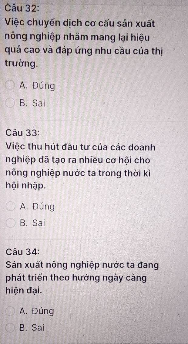 Việc chuyển dịch cơ cấu sản xuất
nông nghiệp nhằm mang lại hiệu
quả cao và đáp ứng nhu cầu của thị
trường.
A. Đúng
B. Sai
Câu 33:
Việc thu hút đầu tư của các doanh
nghiệp đã tạo ra nhiều cơ hội cho
nông nghiệp nước ta trong thời kì
hội nhập.
A. Đúng
B. Sai
Câu 34:
Sản xuất nông nghiệp nước ta đang
phát triển theo hướng ngày càng
hiện đại.
A. Đúng
B. Sai