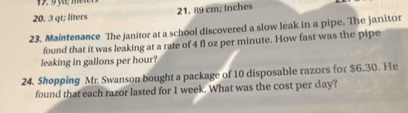 17 9 ya; meter
20. 3 qt; liters 21. 89 cm; inches
23. Maintenance The janitor at a school discovered a slow leak in a pipe. The janitor
found that it was leaking at a rate of 4 fl oz per minute. How fast was the pipe
leaking in gallons per hour?
24. Shopping Mr. Swanson bought a package of 10 disposable razors for $6.30. He
found that each razor lasted for 1 week. What was the cost per day?