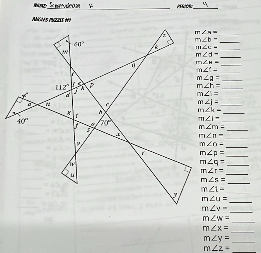 NAME:_ PERIOD:_
AnGLes PUZZLe #1
m∠ a= _
_
_ m∠ c=
_
_ m∠ e=
m∠ f= _
m∠ g= __
_
_ m∠ j=
_ m∠ k=
_
_
_
_
_ m∠ p=
_ m∠ q=
_
_
_
_
_
_
m∠ W=
m∠ x= _
m∠ y= _
_ m∠ z=