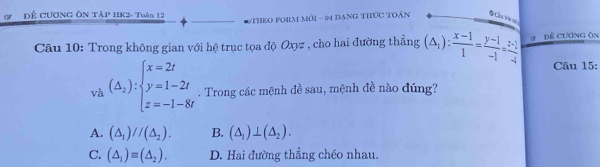 a ĐÊ CƯƠNG ÔN TẢP HK2- Toán 12 THEO PoRm môi - 04 đạng thức tOân # Cáu trê sủ
Câu 10: Trong không gian với hệ trục tọa độ Oxyz , cho hai đường thẳng (△ _1): (x-1)/1 = (y-1)/-1 = (z-1)/-4  # Đề Cương ôn
Câu 15:
và (Delta _2):beginarrayl x=2t y=1-2t z=-1-8tendarray.. Trong các mệnh đề sau, mệnh đề nào đúng?
A. (△ _1)//(△ _2). B. (△ _1)⊥ (△ _2).
C. (△ _1)=(△ _2). D. Hai đường thẳng chéo nhau.