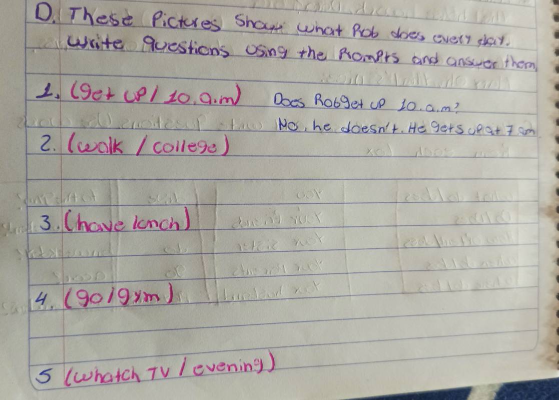 These Pictures Shaw what Rot does every slay. 
write questions Using the Romprs and answer them 
1. (ger co/ 10, a. m Does Robget up 20. a. m? 
No, he doesn't. He gets opat 7 am
2. (walk / college) 
3. (have lonch ) 
4. (9o19xm) 
5 (whatch TV /evening )