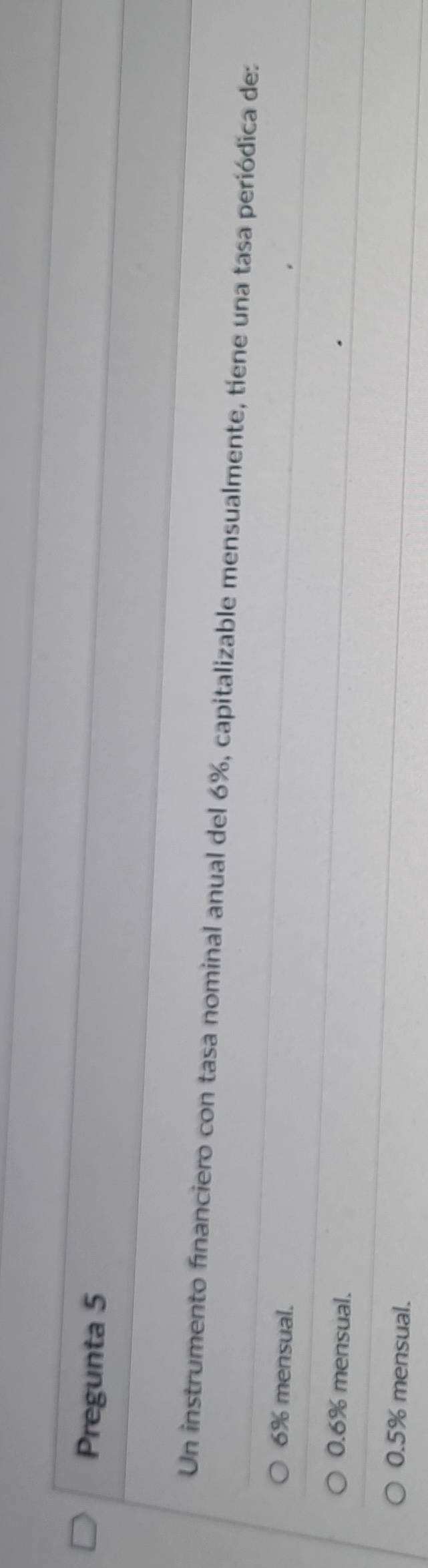 Pregunta 5
Un instrumento financiero con tasa nominal anual del 6%, capitalizable mensualmente, tíene una tasa periódica de:
6% mensual.
0.6% mensual.
0.5% mensual.