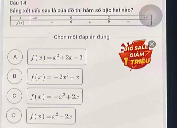 Bảng xét dấu sau là của đồ thị hàm số bậc hai nào?
Chọn một đáp án đúng
BiG SALE X
A f(x)=x^2+2x-3
giảm
Triệu
B f(x)=-2x^2+x
C f(x)=-x^2+2x
D f(x)=x^2-2x