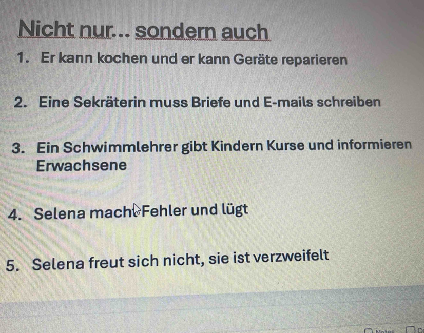 Nicht nur... sondern auch 
1. Er kann kochen und er kann Geräte reparieren 
2. Eine Sekräterin muss Briefe und E-mails schreiben 
3. Ein Schwimmlehrer gibt Kindern Kurse und informieren 
Erwachsene 
4. Selena mach. Fehler und lügt 
5. Selena freut sich nicht, sie ist verzweifelt 
C