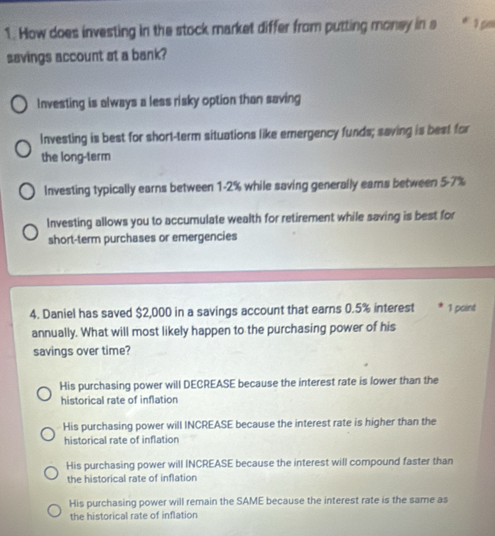 How does investing in the stock market differ from putting money in a * 1 pº
savings account at a bank?
Investing is always a less risky option than saving
Investing is best for short-term situations like emergency funds; saving is best for
the long-term
Investing typically earns between 1-2% while saving generally eams between 5-7%
Investing allows you to accumulate wealth for retirement while saving is best for
short-term purchases or emergencies
4. Daniel has saved $2,000 in a savings account that earns 0.5% interest 1 paint
annually. What will most likely happen to the purchasing power of his
savings over time?
His purchasing power will DECREASE because the interest rate is lower than the
historical rate of inflation
His purchasing power will INCREASE because the interest rate is higher than the
historical rate of inflation
His purchasing power will INCREASE because the interest will compound faster than
the historical rate of inflation
His purchasing power will remain the SAME because the interest rate is the same as
the historical rate of inflation