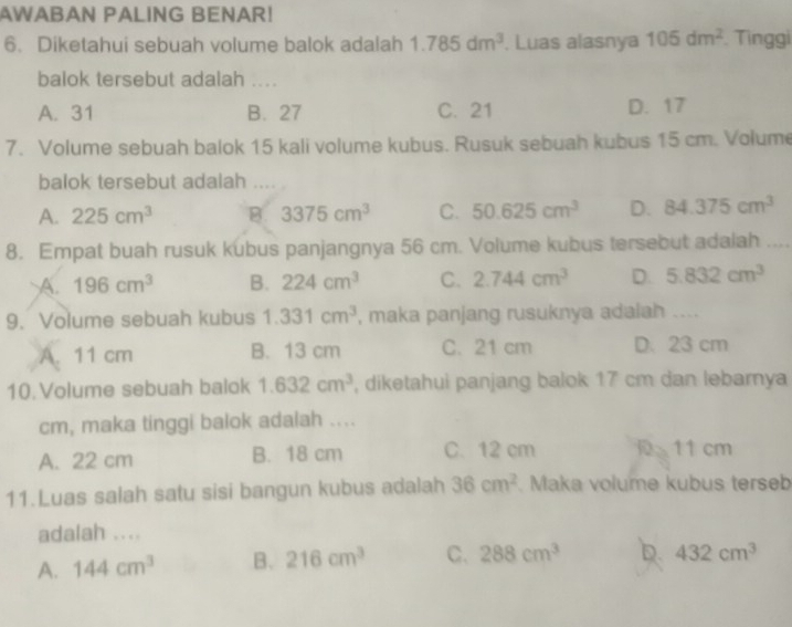 AWABAN PALING BENAR!
6. Diketahui sebuah volume balok adalah 1.785dm^3. Luas alasnya 105dm^2 Tinggi
balok tersebut adalah ....
A. 31 B. 27 C. 21 D. 17
7. Volume sebuah balok 15 kali volume kubus. Rusuk sebuah kubus 15 cm. Volume
balok tersebut adalah ....
A. 225cm^3 B. 3375cm^3 C. 50.625cm^3 D. 84.375cm^3
8. Empat buah rusuk kubus panjangnya 56 cm. Volume kubus tersebut adalah
A. 196cm^3 B. 224cm^3 C. 2.744cm^3 D. 5.832cm^3
9. Volume sebuah kubus 1.331cm^3 , maka panjang rusuknya adalah ....
A. 11 cm B. 13 cm C. 21 cm D. 23 cm
10. Volume sebuah balok 1.632cm^3 , diketahui panjang balok 17 cm dan lebarnya
cm, maka tinggi balok adalah ....
A. 22 cm B. 18 cm C. 12 cm 11 cm
11.Luas salah satu sisi bangun kubus adalah 36cm^2 Maka volume kubus terseb
adalah ....
A. 144cm^3 B. 216cm^3 C. 288cm^3 D. 432cm^3