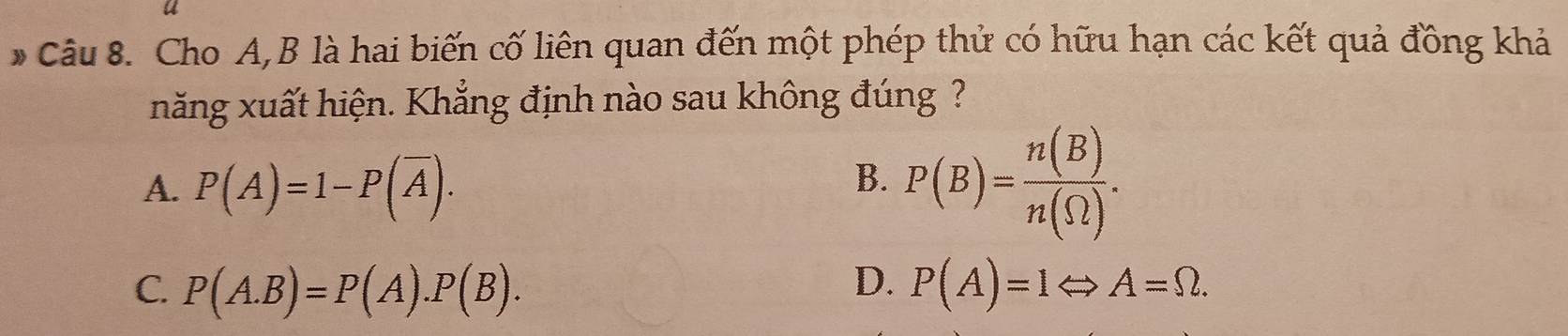 Cho A, B là hai biến cố liên quan đến một phép thử có hữu hạn các kết quả đồng khả
năng xuất hiện. Khẳng định nào sau không đúng ?
A. P(A)=1-P(overline A).
B. P(B)= n(B)/n(Omega ) .
C. P(A.B)=P(A).P(B). D. P(A)=1Leftrightarrow A=Omega.