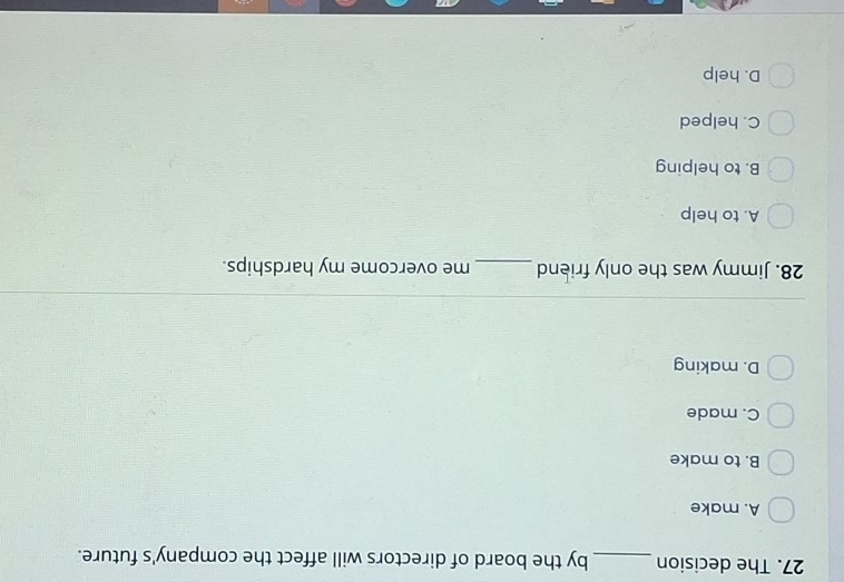 The decision _by the board of directors will affect the company's future.
A. make
B. to make
C. made
D. making
28. Jimmy was the only friend_ me overcome my hardships.
A. to help
B. to helping
C. helped
D. help