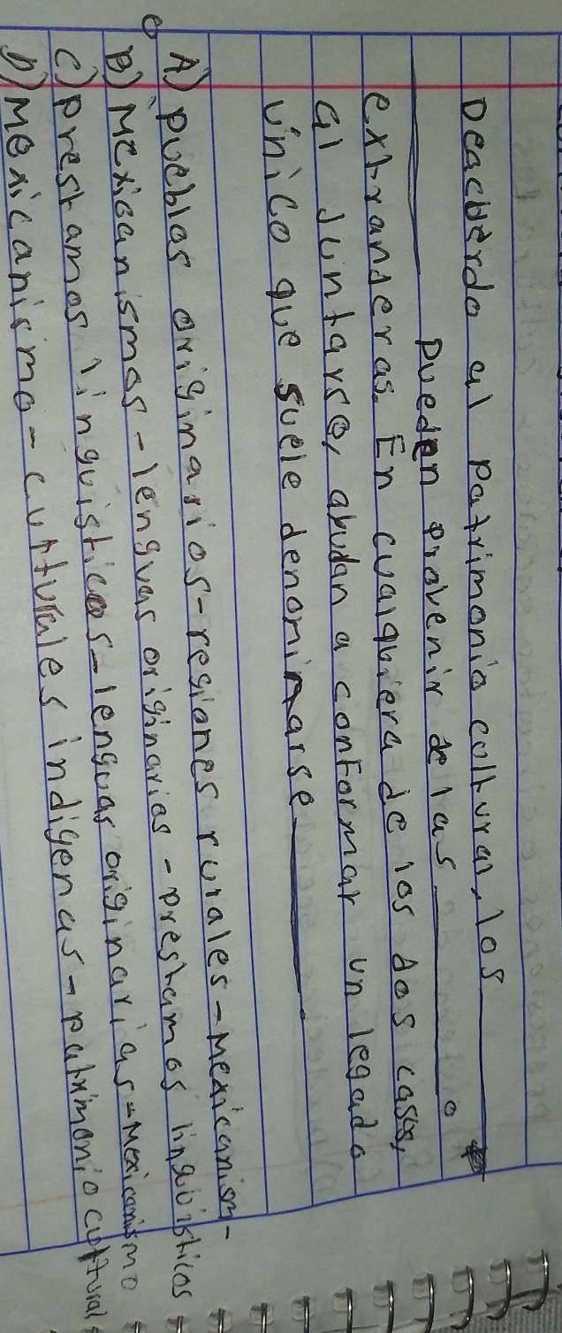 Deacherdo al patrimonio collural, los
_
_pueden provenir de las _o
extranderas. En cualqbiera de ios dos cases,
al Juntarse, abudan a conformar un legado
unico gue suele denoninarse_
A puebles oviginasios-resiones ruiales-mexicanisy
B)Mexicanismos-lengvas originaries - prestamos linaoiblicos
cprestamos 1inguistices-lengoas originarias-mexicanfmo
Dmexicanismo-curturales indigenas-palymoniocufival