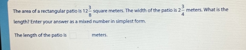 The area of a rectangular patio is 12 3/8  square meters. The width of the patio is 2 3/4  meters. What is the
length? Enter your answer as a mixed number in simplest form.
The length of the patio is meters.