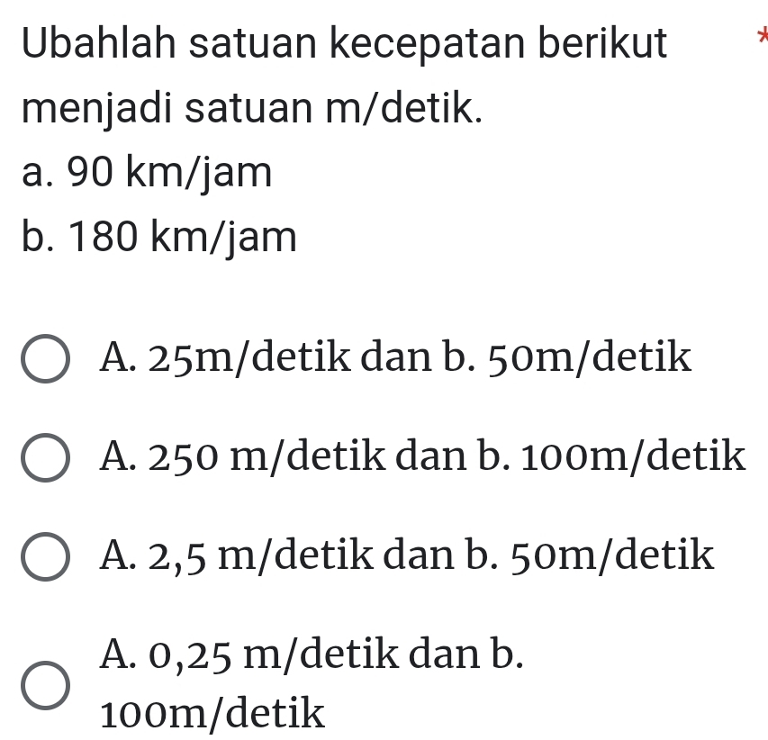 Ubahlah satuan kecepatan berikut
menjadi satuan m/detik.
a. 90 km/jam
b. 180 km/jam
A. 25m/detik dan b. 50m/detik
A. 250 m/detik dan b. 100m/detik
A. 2,5 m/detik dan b. 50m/detik
A. 0,25 m /detik dan b.
100m /detik