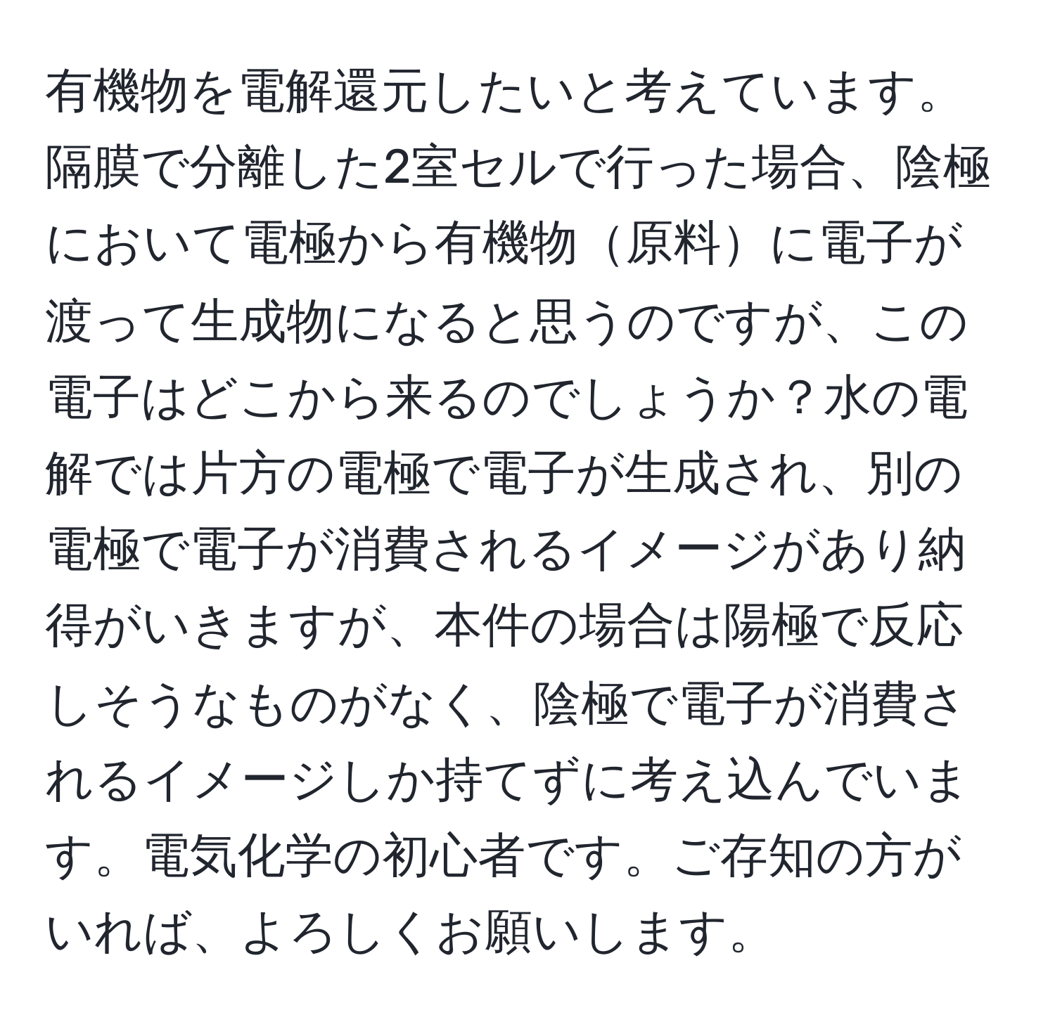 有機物を電解還元したいと考えています。隔膜で分離した2室セルで行った場合、陰極において電極から有機物原料に電子が渡って生成物になると思うのですが、この電子はどこから来るのでしょうか？水の電解では片方の電極で電子が生成され、別の電極で電子が消費されるイメージがあり納得がいきますが、本件の場合は陽極で反応しそうなものがなく、陰極で電子が消費されるイメージしか持てずに考え込んでいます。電気化学の初心者です。ご存知の方がいれば、よろしくお願いします。