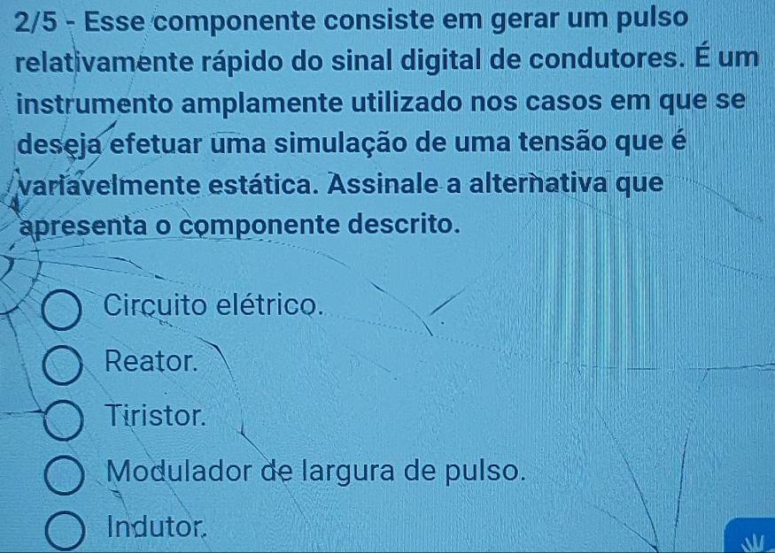 2/5 - Esse componente consiste em gerar um pulso
relativamente rápido do sinal digital de condutores. É um
instrumento amplamente utilizado nos casos em que se
deseja efetuar uma simulação de uma tensão que é
variavelmente estática. Assinale a alternativa que
apresenta o componente descrito.
Circuito elétrico.
Reator.
Tiristor.
Modulador de largura de pulso.
Indutor.