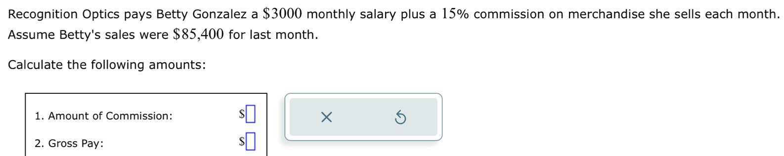 Recognition Optics pays Betty Gonzalez a $3000 monthly salary plus a 15% commission on merchandise she sells each month. 
Assume Betty's sales were $85,400 for last month. 
Calculate the following amounts: 
1. Amount of Commission: 
X 
2. Gross Pay: