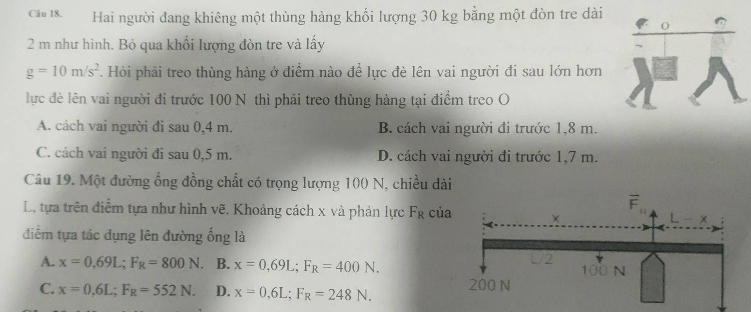 Hai người đang khiêng một thùng hàng khối lượng 30 kg bằng một đòn tre dài
2 m như hình. Bỏ qua khối lượng đòn tre và lấy
g=10m/s^2. Hỏi phải treo thùng hàng ở điểm nào để lực đè lên vai người đi sau lớn hơn
lực đề lên vai người đi trước 100 N thì phải treo thùng hàng tại điểm treo O
A. cách vai người đi sau 0,4 m. B. cách vai người đi trước 1,8 m.
C. cách vai người đi sau 0,5 m. D. cách vai người đi trước 1,7 m.
Câu 19. Một đường ống đồng chất có trọng lượng 100 N, chiều dài
L. tựa trên điểm tựa như hình vẽ. Khoảng cách x và phản lực F_R củ
điểm tựa tác dụng lên đường ống là
A. x=0,69L;F_R=800N. a B. x=0,69L;F_R=400N.
C. x=0,6L;F_R=552N. D. x=0,6L;F_R=248N.