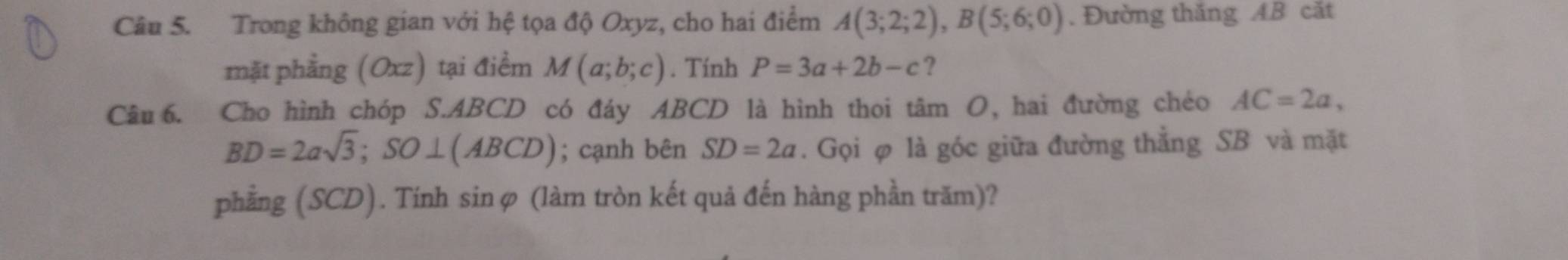 Trong không gian với hệ tọa độ Oxyz, cho hai điểm A(3;2;2), B(5;6;0). Đường thăng AB cắt 
mặt phẳng (Oxz) tại điểm M(a;b;c). Tính P=3a+2b-c ? 
Câu 6. Cho hình chóp S. ABCD có đáy ABCD là hình thoi tâm O, hai đường chéo AC=2a,
BD=2asqrt(3); SO⊥ (ABCD); cạnh bên SD=2a. Gọi φ là góc giữa đường thẳng SB và mặt 
phẳng (SCD). Tính sinφ (làm tròn kết quả đến hàng phần trăm)?