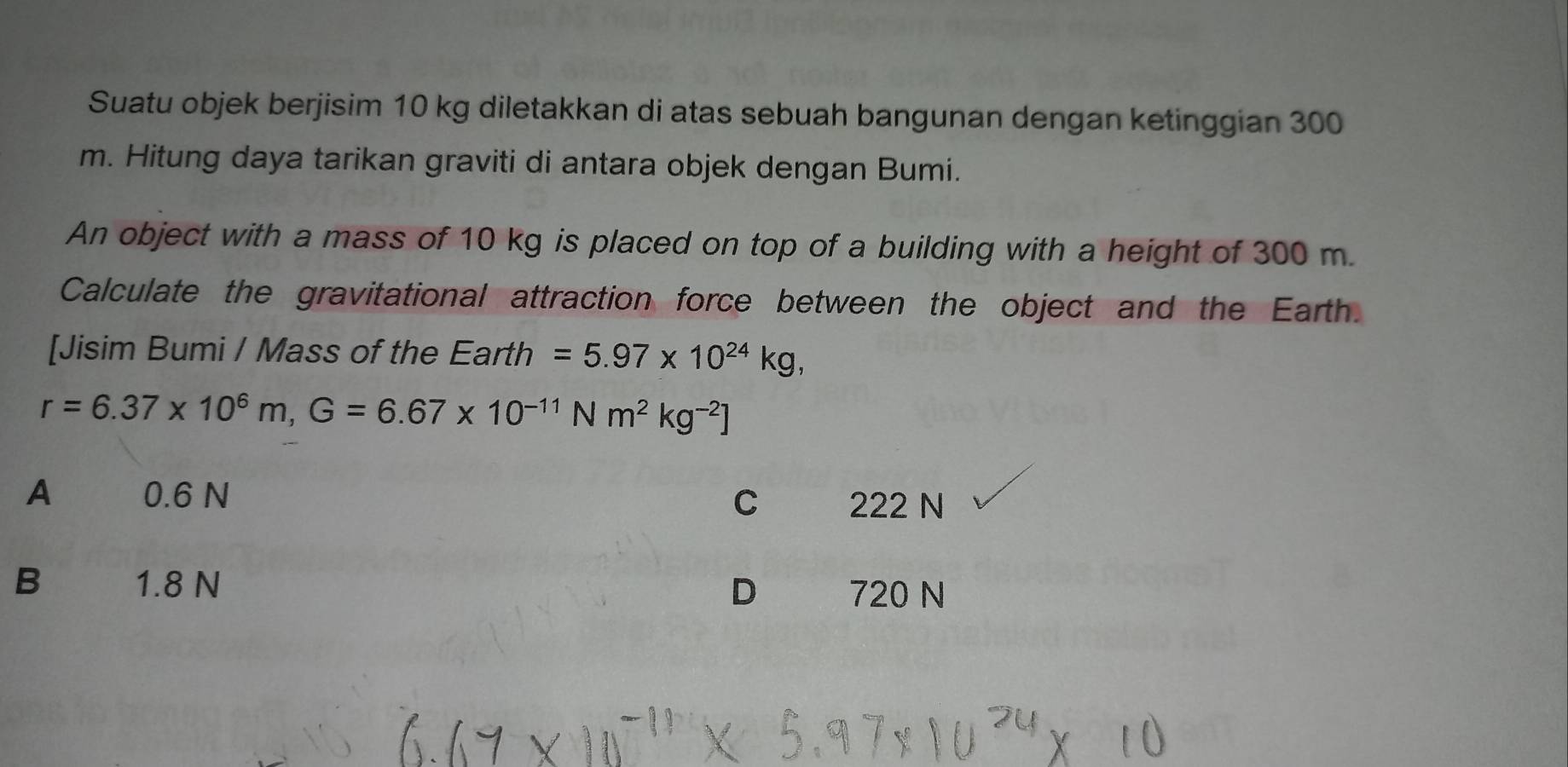 Suatu objek berjisim 10 kg diletakkan di atas sebuah bangunan dengan ketinggian 300
m. Hitung daya tarikan graviti di antara objek dengan Bumi.
An object with a mass of 10 kg is placed on top of a building with a height of 300 m.
Calculate the gravitational attraction force between the object and the Earth.
[Jisim Bumi / Mass of the Earth =5.97* 10^(24)kg,
r=6.37* 10^6m, G=6.67* 10^(-11) N m^2kg^(-2)]
A 0.6 N C 222 N
B 1.8 N D 720 N