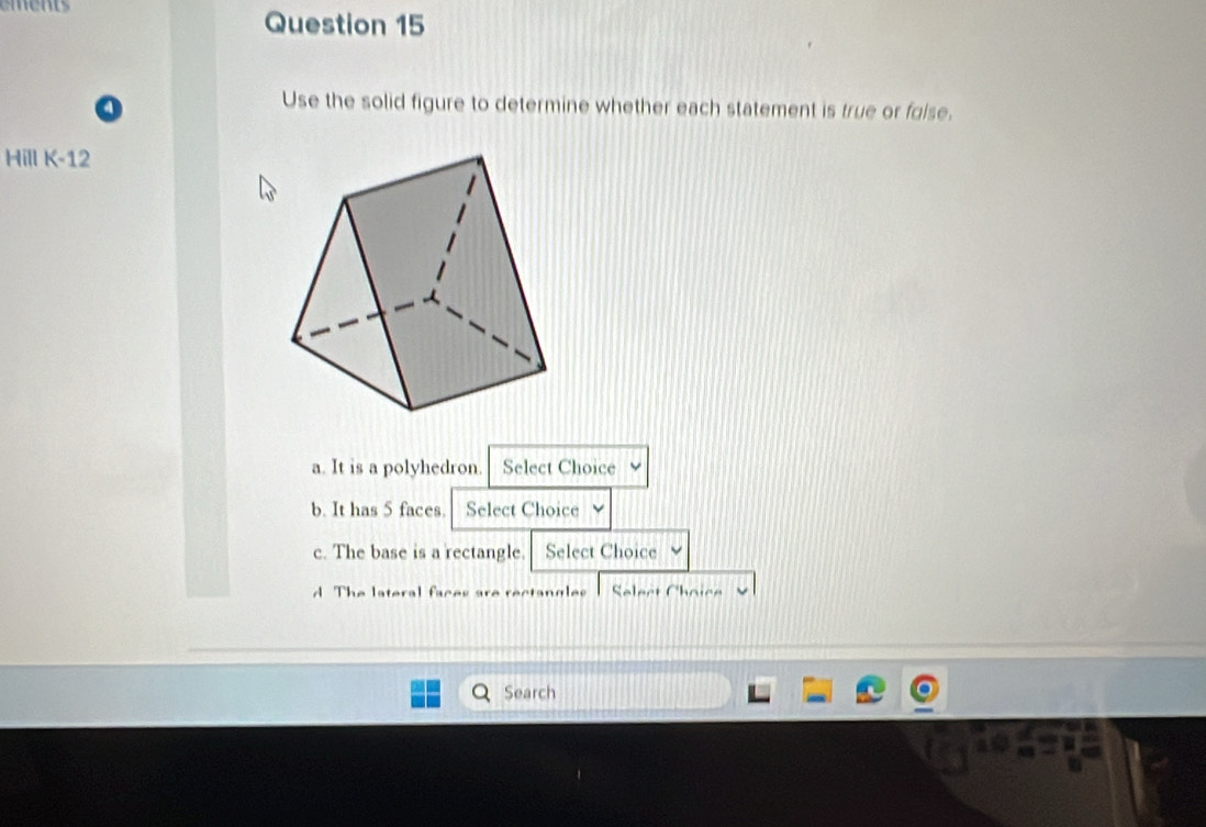 Use the solid figure to determine whether each statement is true or folse.
Hill K-12 
a. It is a polyhedron. Select Choice
b. It has 5 faces. Select Choice
c. The base is a rectangle. Select Choice
The lateral fac s a Slect Choic
Search