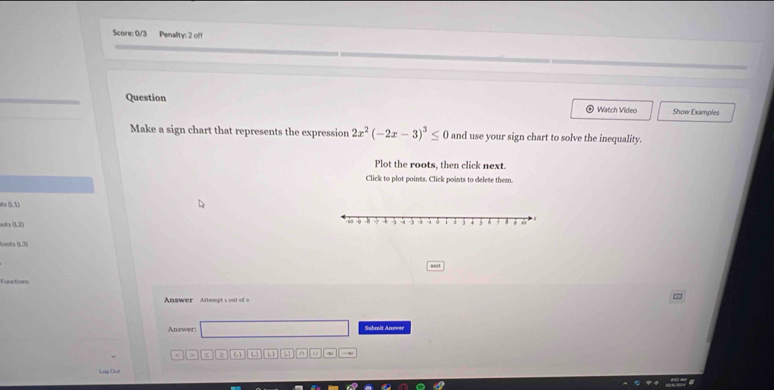 Score: 0/3 Penalty: 2 off 
Question Watch Video Show Examples 
Make a sign chart that represents the expression 2x^2(-2x-3)^3≤ 0 and use your sign chart to solve the inequality. 
Plot the roots, then click next. 
Click to plot points. Click points to delete them. 
sts (L1) 
ots (L2) 
loots (L3) 
Functions 
Answer Attempt 1 out of 2 
Answer: Submit Answer 
(, ) ( , [, ) ∩ u -∞ 
Log Out