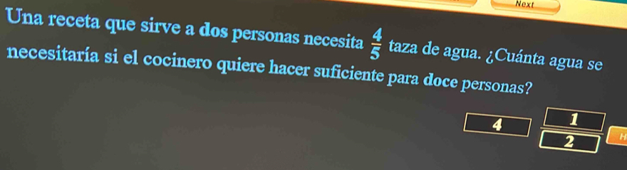 Next 
Una receta que sirve a dos personas necesita  4/5  taza de agua. ¿Cuánta agua se 
necesitaría si el cocinero quiere hacer suficiente para doce personas?
4 1
2 H