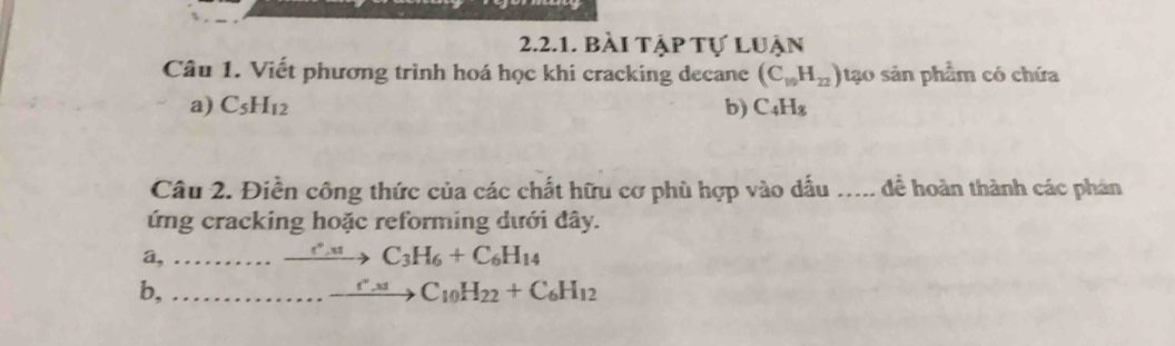 bài tập tự luận 
Câu 1. Viết phương trình hoá học khi cracking decane (C_10H_22) tạo sản phẩm có chứa 
a) C_5H_12 b) C_4H_8
Câu 2. Điền công thức của các chất hữu cơ phù hợp vào dấu ..... để hoàn thành các phản 
ứng cracking hoặc reforming dưới đây. 
a,_
xrightarrow c°.uC_3H_6+C_6H_14
b,_ 
_.to C_10H_22+C_6H_12