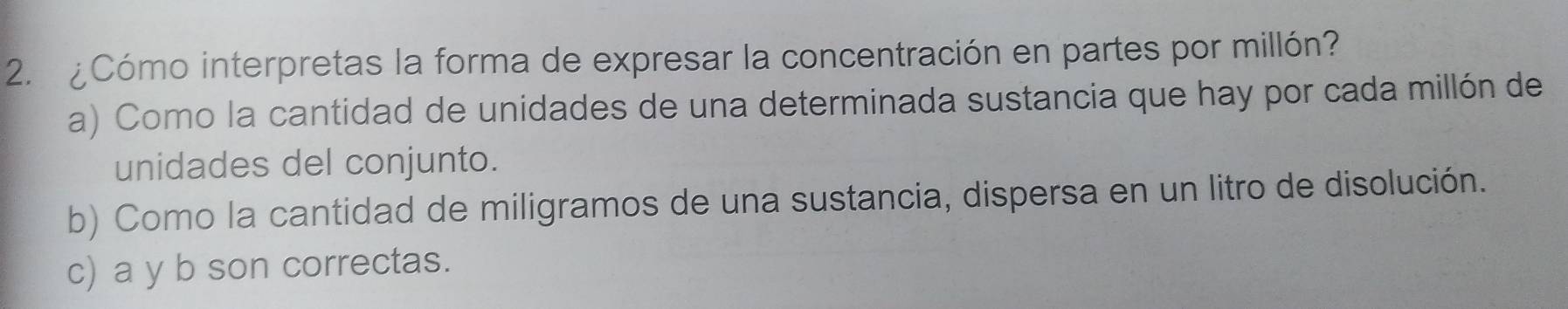 ¿Cómo interpretas la forma de expresar la concentración en partes por millón?
a) Como la cantidad de unidades de una determinada sustancia que hay por cada millón de
unidades del conjunto.
b) Como la cantidad de miligramos de una sustancia, dispersa en un litro de disolución.
c) a y b son correctas.