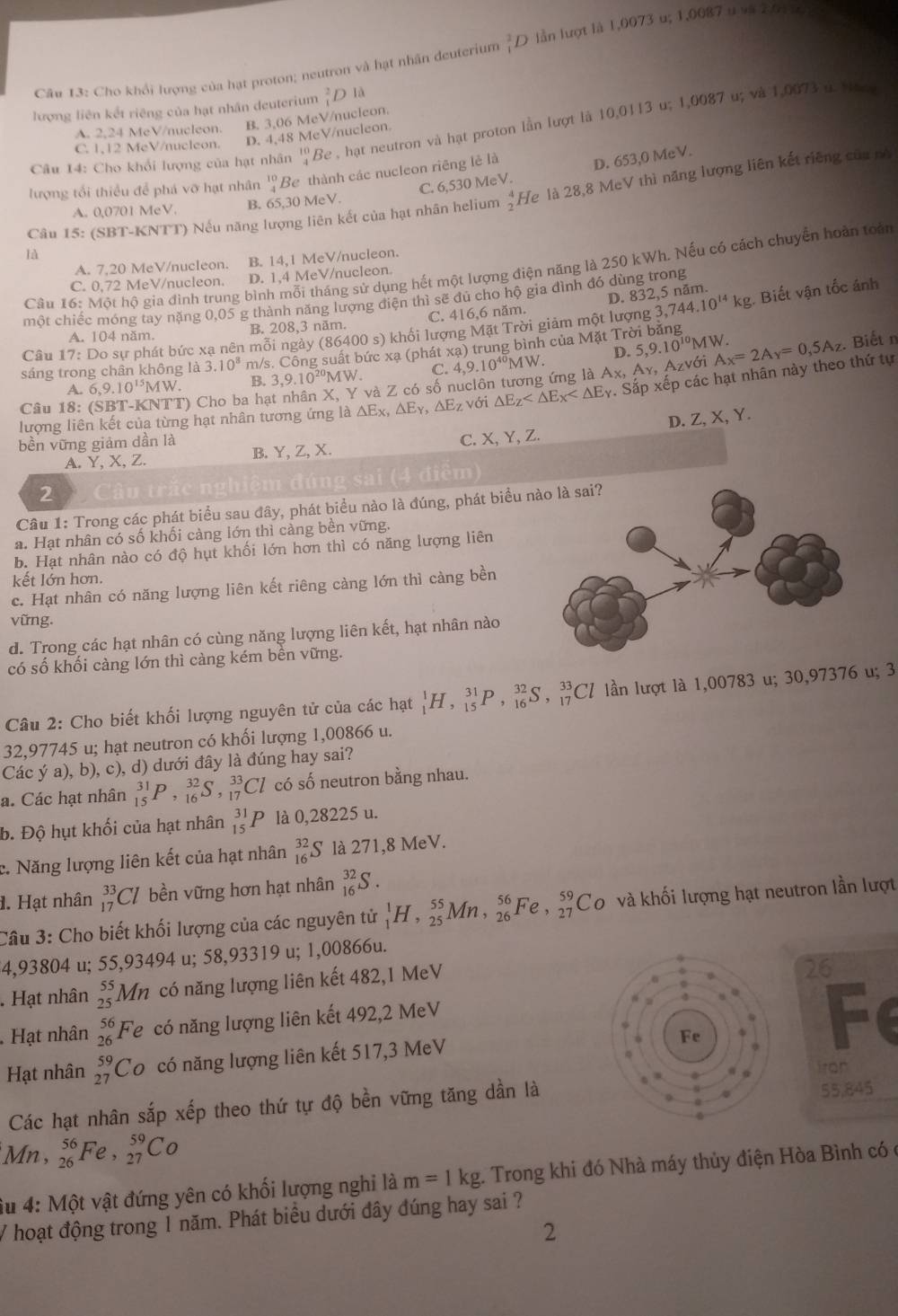 Cân 13: Cho khổi lượng của hạt proton; neutron và hạt nhân deuterium _1^(2D lần lượt là 1,0073 u; 1,0087 u và 2,01 x
lượng liên kết riêng của hạt nhân deuterium _1^2D1
A. 2,24 MeV/nucleon. B. 3,06 MeV/nucleon.
Câu 14: Cho khổi lượng của hạt nhân 1^circ  4) Be , hạt neutron và hạt proton lần lượt là 10,0113 u; 1,0087 u; và 1,0073 ở. Han
C. 1,12 MeV/nucleon. D. 4,48 MeV/nucleon.
C. 6,530 MeV. D. 653,0 MeV.
lượng tổi thiều để phá vỡ hạt nhân beginarrayr 10 4endarray Be thành các nucleon riêng lẻ là
Câu 15: (SBT-KNTT) Nếu năng lượng liên kết của hạt nhân helium 2^4 He là 28,8 MeV thì năng lượng liên kết riêng của pô
A. 0,0701 MeV. B. 65,30 MeV.
là
A. 7,20 MeV/nucleon. B. 14,1 MeV/nucleon.
Câu 16: Một hộ gia đình trung bình mỗi tháng sử dụng hết một lượng điện năng là 250 kWh. Nếu có cách chuyển hoàn toàn
C. 0,72 MeV/nucleon. D. 1,4 MeV/nucleon.
D. 832,5 năm. Biết vận tốc ánh
một chiếc móng tay nặng 0,05 g thành năng lượng điện thì sẽ đủ cho hộ gia đình đó dùng trong
A. 104 năm. B. 208,3 năm. C. 416,6 năm.
Câu 1 7: Do sự phát bức xạ nên mỗi ngày (86400 s) khối lượng Mặt Trời giảm một lượng 3, ,744.10^(14)kg.
D. 5,9.10^(10). Biết n
sáng trong chân không là 3.10^8 m/s. Công suất bức xạ (phát xạ) trung bình của Mặt Trời băng MW.
A. 6,9.10^(15)MW. B. 3,9.10^(20)MW C.
Azvới
Câu 18: (SBT-KNT T) Cho ba hạt nhân X, Y và Z có số nuclôn tương ứng là A 4,9.10^(40)MW. x,A_Y, A_x=2A_y=0,5A_z
lượng liên kết của từng hạt nhân tương ứng là a△ E_xy,△ E_Y,△ E_Z với △ E_Z . Sắp xếp các hạt nhân này theo thứ tự
bền vững giảm dần là D. Z,X,Y
A.Y, X, Z. B. Y, Z, X. C. X, Y, Z.
2
trắc nghiệm đúng sai (4 điễm)
Câu 1: Trong các phát biểu sau đây, phát biểu nào là đúng, phát biểu 
a. Hạt nhân có số khối càng lớn thì càng bền vững.
b. Hạt nhân nào có độ hụt khối lớn hơn thì có năng lượng liên
kết lớn hơn.
c. Hạt nhân có năng lượng liên kết riêng càng lớn thì càng bền
vững.
d. Trong các hạt nhân có cùng năng lượng liên kết, hạt nhân nào
có số khối càng lớn thì càng kém bền vững.
Câu 2: Cho biết khối lượng nguyên tử của các hạt _1^(1H,_(15)^(31)P,_(16)^(32)S,_(17)^(33)Cl lần lượt là 1,00783 u; 30,97376 u; 3
32,97745 u; hạt neutron có khối lượng 1,00866 u.
Các ý a), b), c), d) dưới đây là đúng hay sai?
a. Các hạt nhân _(15)^(31)P,_(16)^(32)S,_(17)^(33)Cl có số neutron bằng nhau.
b. Độ hụt khối của hạt nhân _(15)^(31)P là 0,28225 u.
c. Năng lượng liên kết của hạt nhân _(16)^(32)S là 271,8 MeV.
1. Hạt nhân beginarray)r 33 17endarray C/ bền vững hơn hạt nhân _(16)^(32)S.
Câu 3: Cho biết khối lượng của các nguyên tử _1^(1H,_(25)^(55)Mn,_(26)^(56)Fe,_(27)^(59)Co và khối lượng hạt neutron lần lượt
4,93804 u; 55,93494 u; 58,93319 u; 1,00866u.
. Hạt nhân beginarray)r 55 25endarray Mn có năng lượng liên kết 482,1 MeV
26
Hạt nhân beginarrayr 56 26endarray Fe có năng lượng liên kết 492,2 MeV
Hạt nhân _(27)^(59)Co có năng lượng liên kết 517,3 MeV
Fe
iron
Các hạt nhân sắp xếp theo thứ tự độ bền vững tăng dần là55,845
Mn , _(26)^(56)Fe,_(27)^(59)Co
âu 4: Một vật đứng yên có khối lượng nghi là m=1kg.  Trong khi đó Nhà máy thủy điện Hòa Bình có  ở
V hoạt động trong 1 năm. Phát biểu dưới đây đúng hay sai ?
2