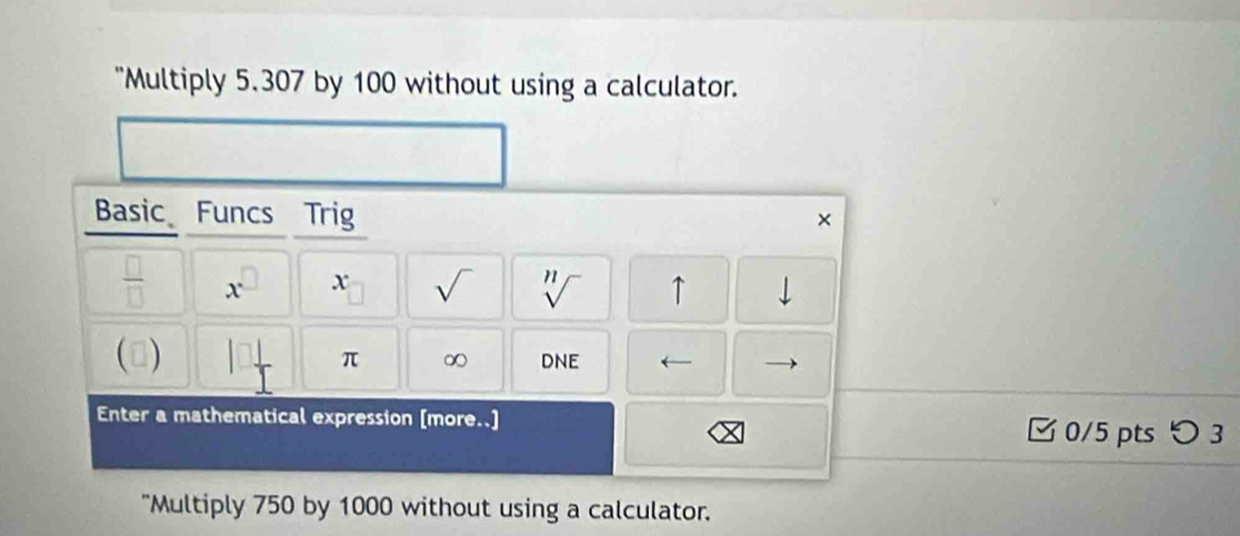 "Multiply 5.307 by 100 without using a calculator. 
Basic Funcs Trig 
× 
 □ /□   x^(□) x sqrt() sqrt[n]() ↑ downarrow 
() π ∞ ONE I ← 
Enter a mathematical expression [more..] 0/5 pts つ 3 
"Multiply 750 by 1000 without using a calculator.