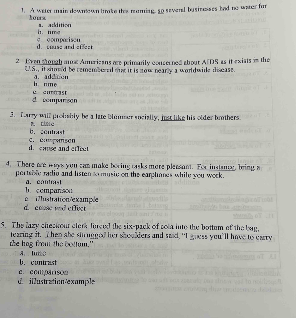 A water main downtown broke this morning, so several businesses had no water for
hours.
a. addition
b. time
c. comparison
d. cause and effect
2. Even though most Americans are primarily concerned about AIDS as it exists in the
U.S., it should be remembered that it is now nearly a worldwide disease.
a. addition
b. time
c. contrast
d. comparison
3. Larry will probably be a late bloomer socially, just like his older brothers.
a. time
b. contrast
c. comparison
d. cause and effect
4. There are ways you can make boring tasks more pleasant. For instance, bring a
portable radio and listen to music on the earphones while you work.
a. contrast
b. comparison
c. illustration/example
d. cause and effect
5. The lazy checkout clerk forced the six-pack of cola into the bottom of the bag,
tearing it. Then she shrugged her shoulders and said, “I guess you’ll have to carry
the bag from the bottom.”
a. time
b. contrast
c. comparison
d. illustration/example