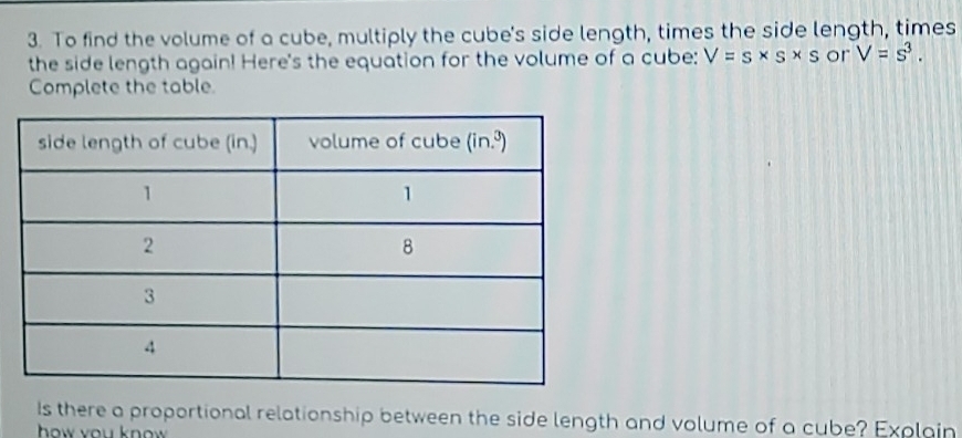 To find the volume of a cube, multiply the cube's side length, times the side length, times
the side length again! Here's the equation for the volume of a cube: V=s* s* s or V=s^3.
Complete the table.
Is there a proportional relationship between the side length and volume of a cube? Explain
how you know .