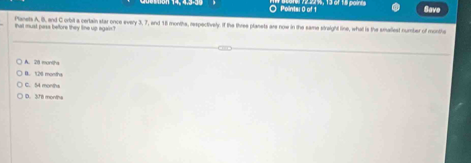 Cusstion 14, 4,3-39 N georel 72: 22%, 13 of 18 point Save
Points: 0 of 1
Planets A, B, and C orbit a certain star once every 3, 7, and 18 months, respectively. If the three planets are now in the same straight line, what is the smaliest number of months
that must pass before they line up again?
A. 28 months
B. 126 months
C. 54 months
D. 378 months