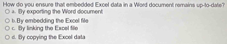 How do you ensure that embedded Excel data in a Word document remains up-to-date?
a. By exporting the Word document
b. By embedding the Excel file
c. By linking the Excel file
d. By copying the Excel data