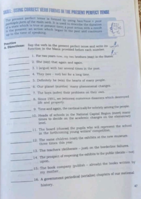 SKill: Using COrrect verb Forms in the present perfect tense 
The present perfect tense is formed by using has/have + past 
partople form of the main verb. It is uaed to describe the duration 
"r a state which is trae at present time; a past action, with a reaul 
` the present: an action which began in the past and continues 
up to the time of speaking. 
Practice 
' pirections: Say the verb in the present perfect tense and write its 
function in the blank provided before each number. 
_1. For two years now, my two brothers (stay) in the fitates 
_2. She (say) that again and again. 
_3. I (argue) with her several times in the past. 
_4. They (see - not) her for a long time. 
_5. Definitely he (win) the hearts of many people. 
_ 
6. Our planet (survive) many phenomenal changes 
_ 
7. The boys (solve) their problems on their own 
_ 
8. Since 1991, we (witness) numerous dissaters which destroyed 
life and property. 
_ 
9. Time and again, the cardinal (call) for sobriety among the people 
10. Heads of schools in the National Capital Region (meet) many 
_times to decide on the academic changes on the elementary 
level. 
11. The board (choose) the pupils who will represent the school 
_in the forthcoming young writers" competition. 
_ 
12. The same children (visit) the exhibits at the new museum 
three times this year. 
13. The teachers (deliberate - just) on the borderline failures 
_ 
_14. The prospect of reopening the exhibits to the public (decide - not) 
upon. 
_ 
15. The book company (publish - already) the books written by 
my mother. 
_ 
16. A government periodical (serialise) chapters of our national 
history. 
47