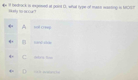 If bedrock is exposed at point D, what type of mass wasting is MOST
likely to occur?
A soil creep
B sand slide
a debris flow
rock avalanche