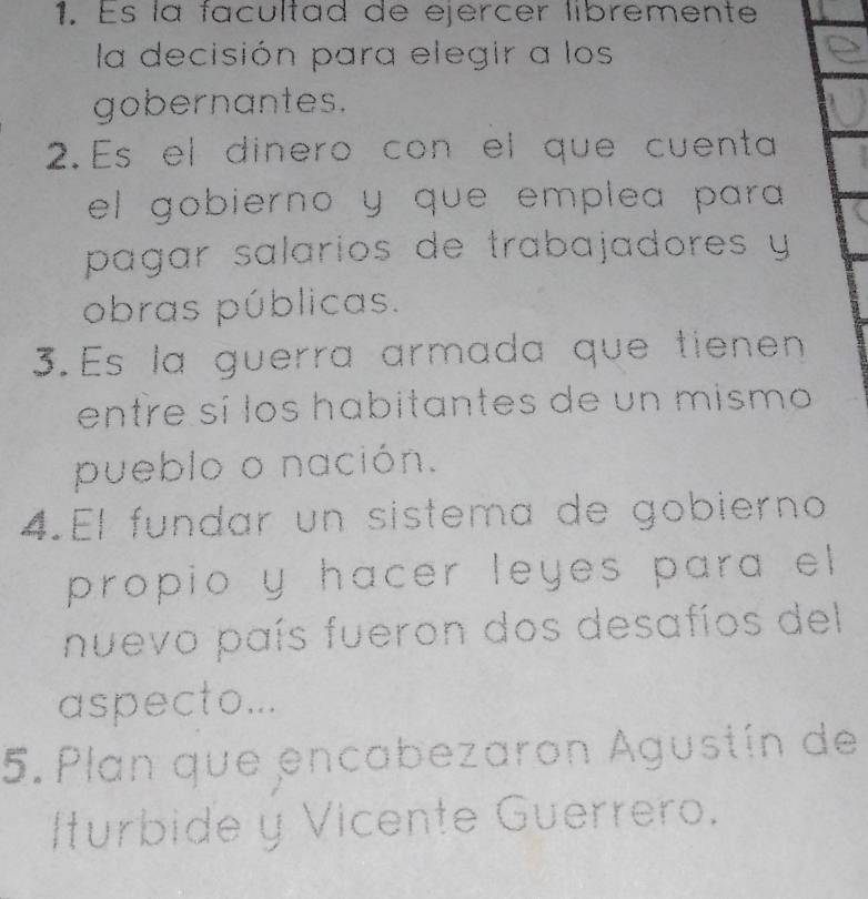 Es la facultad de ejercer libremente 
la decisión para elegir a los 
gobernantes. 
2.Es el dinero con el que cuenta 
el gobierno y que emplea para 
pagar salarios de trabajadores y 
obras públicas. 
3.Es la guerra armada que tienen 
entre sí los habitantes de un mismo 
pueblo o nación. 
4.El fundar un sistema de gobierno 
propio y hacer leyes para el 
nuevo país fueron dos desafíos del 
aspecto... 
5. Plan que encabezaron Agustín de 
Iturbide y Vicente Guerrero.