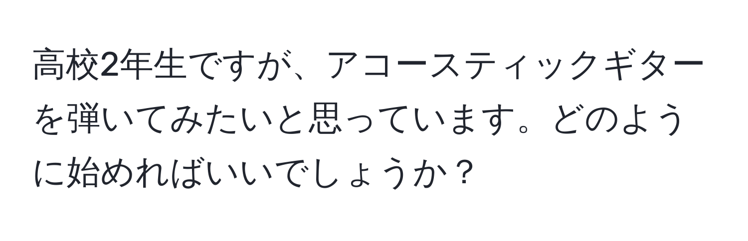 高校2年生ですが、アコースティックギターを弾いてみたいと思っています。どのように始めればいいでしょうか？