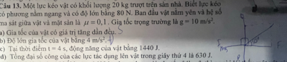 Một lực kéo vật có khổi lượng 20 kg trượt trên sản nhà. Biết lực kéo 
có phương nằm ngang và có độ lớn bằng 80 N. Ban đầu vật nằm yên và hệ số 
ma sát giữa vật và mặt sản là mu =0, 1 Gia tốc trọng trường là g=10m/s^2. 
a) Gia tốc của vật có giá trị tăng dần đều. 
b) Độ lớn gia tốc của vật bằng 4m/s^2. 
c) Tại thời điểm t=4s , động năng của vật bằng 1440 J. 
d) Tổng đại số công của các lực tác dụng lên vật trong giây thứ 4 là 630 J.